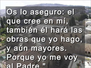 Os lo aseguro: el que cree en mí, también él hará las obras que yo hago, y aún mayores. Porque yo me voy al Padre." 