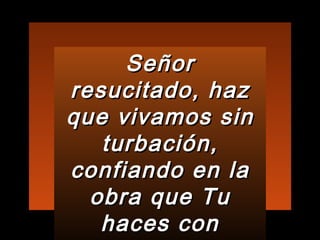 Señor resucitado, haz que vivamos sin turbación, confiando en la obra que Tu haces con nosotros 