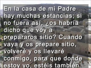 En la casa de mi Padre hay muchas estancias; si no fuera así, ¿os habría dicho que voy a prepararos sitio? Cuando vaya y os prepare sitio, volveré y os llevaré conmigo, para que donde estoy yo, estéis también vosotros. 
