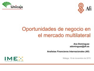 Oportunidades de negocio en
el mercado multilateral
Málaga, 18 de noviembre de 2015
Ana Domínguez
adominguez@afi.es
Analistas Financieros Internacionales (Afi)
 