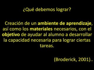 ¿Qué debemos lograr?
Creación de un ambiente de aprendizaje,
así como los materiales necesarios, con el
objetivo de ayudar al alumno a desarrollar
la capacidad necesaria para lograr ciertas
tareas.
(Broderick, 2001)..
 