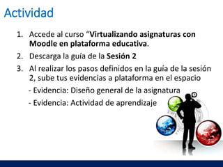 1. Accede al curso “Virtualizando asignaturas con
Moodle en plataforma educativa.
2. Descarga la guía de la Sesión 2
3. Al realizar los pasos definidos en la guía de la sesión
2, sube tus evidencias a plataforma en el espacio
- Evidencia: Diseño general de la asignatura
- Evidencia: Actividad de aprendizaje
Actividad
 