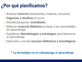 ▪ Analizar entorno (estudiantes, materia, recursos)
▪ Organizar y dosificar el curso.
▪ Diseñar/proponer actividades.
▪ Elaborar material didáctico en base a las necesidades
de aprendizaje.
▪ Establecer Metodologías y estrategías para favorecer
el aprendizaje.
▪ Selección y uso de recursos didácticos y tecnológicos.
¿Por qué planificamos?
* La tecnología no se sobreponga al aprendizaje
 