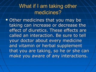 What if I am taking otherWhat if I am taking other
medicines?medicines?
 Other medicines that you may beOther medicines that you may be
taking can increase or decrease thetaking can increase or decrease the
effect of diuretics. These effects areeffect of diuretics. These effects are
called an interaction. Be sure to tellcalled an interaction. Be sure to tell
your doctor about every medicineyour doctor about every medicine
and vitamin or herbal supplementand vitamin or herbal supplement
that you are taking, so he or she canthat you are taking, so he or she can
make you aware of any interactions.make you aware of any interactions.
 