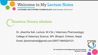 Welcome to My Lecture Notes
An investment in knowledge pays the best interest.
Benjamin Franklin
1
AUTONOMIC AND SYSTEMIC PHARMACOLOGY, Sixth Semester, B.V.Sc & A.H
Diuretics, Urinary alkalizes
Dr. Jibachha Sah, Lecture, M.V.Sc ( Veterinary Pharmacology)
College of Veterinary Science, NPI, Bhojard, Chitwan, Nepal
Email: jibachhashah@gmail.com;00977-9845024121
 