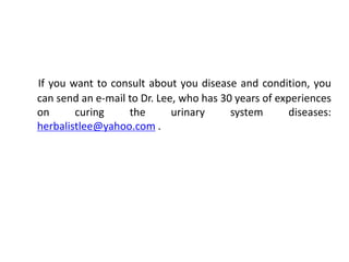 If you want to consult about you disease and condition, you
can send an e-mail to Dr. Lee, who has 30 years of experiences
on curing the urinary system diseases:
herbalistlee@yahoo.com .
 