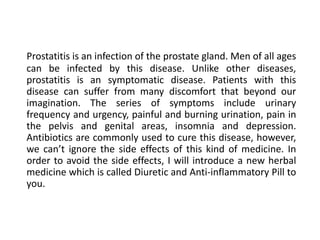 Prostatitis is an infection of the prostate gland. Men of all ages
can be infected by this disease. Unlike other diseases,
prostatitis is an symptomatic disease. Patients with this
disease can suffer from many discomfort that beyond our
imagination. The series of symptoms include urinary
frequency and urgency, painful and burning urination, pain in
the pelvis and genital areas, insomnia and depression.
Antibiotics are commonly used to cure this disease, however,
we can’t ignore the side effects of this kind of medicine. In
order to avoid the side effects, I will introduce a new herbal
medicine which is called Diuretic and Anti-inflammatory Pill to
you.
 
