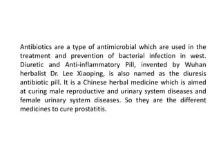 Antibiotics are a type of antimicrobial which are used in the
treatment and prevention of bacterial infection in west.
Diuretic and Anti-inflammatory Pill, invented by Wuhan
herbalist Dr. Lee Xiaoping, is also named as the diuresis
antibiotic pill. It is a Chinese herbal medicine which is aimed
at curing male reproductive and urinary system diseases and
female urinary system diseases. So they are the different
medicines to cure prostatitis.
 