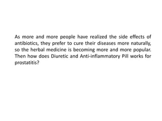 As more and more people have realized the side effects of
antibiotics, they prefer to cure their diseases more naturally,
so the herbal medicine is becoming more and more popular.
Then how does Diuretic and Anti-inflammatory Pill works for
prostatitis?
 