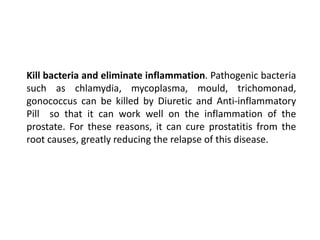 Kill bacteria and eliminate inflammation. Pathogenic bacteria
such as chlamydia, mycoplasma, mould, trichomonad,
gonococcus can be killed by Diuretic and Anti-inflammatory
Pill so that it can work well on the inflammation of the
prostate. For these reasons, it can cure prostatitis from the
root causes, greatly reducing the relapse of this disease.
 