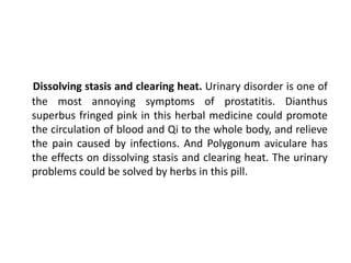 Dissolving stasis and clearing heat. Urinary disorder is one of
the most annoying symptoms of prostatitis. Dianthus
superbus fringed pink in this herbal medicine could promote
the circulation of blood and Qi to the whole body, and relieve
the pain caused by infections. And Polygonum aviculare has
the effects on dissolving stasis and clearing heat. The urinary
problems could be solved by herbs in this pill.
 