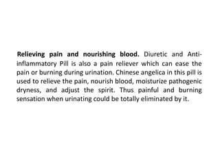 Relieving pain and nourishing blood. Diuretic and Anti-
inflammatory Pill is also a pain reliever which can ease the
pain or burning during urination. Chinese angelica in this pill is
used to relieve the pain, nourish blood, moisturize pathogenic
dryness, and adjust the spirit. Thus painful and burning
sensation when urinating could be totally eliminated by it.
 