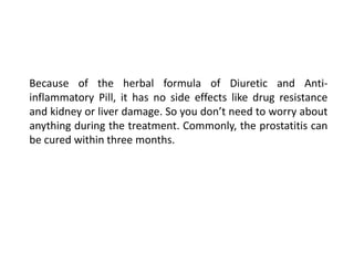 Because of the herbal formula of Diuretic and Anti-
inflammatory Pill, it has no side effects like drug resistance
and kidney or liver damage. So you don’t need to worry about
anything during the treatment. Commonly, the prostatitis can
be cured within three months.
 