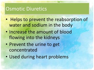 Osmotic Diuretics
• Helps to prevent the reabsorption of
  water and sodium in the body
• Increase the amount of blood
  flowing into the kidneys
• Prevent the urine to get
  concentrated
• Used during heart problems
 