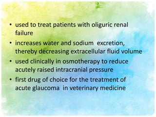 • used to treat patients with oliguric renal
  failure
• increases water and sodium excretion,
  thereby decreasing extracellular fluid volume
• used clinically in osmotherapy to reduce
  acutely raised intracranial pressure
• first drug of choice for the treatment of
  acute glaucoma in veterinary medicine
 