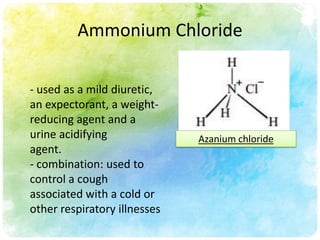 Ammonium Chloride

- used as a mild diuretic,
an expectorant, a weight-
reducing agent and a
urine acidifying              Azanium chloride
agent.
- combination: used to
control a cough
associated with a cold or
other respiratory illnesses
 