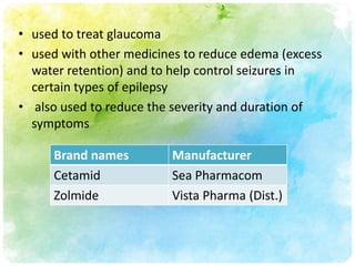 • used to treat glaucoma
• used with other medicines to reduce edema (excess
  water retention) and to help control seizures in
  certain types of epilepsy
• also used to reduce the severity and duration of
  symptoms

     Brand names         Manufacturer
     Cetamid             Sea Pharmacom
     Zolmide             Vista Pharma (Dist.)
 