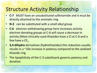 Structure Activity Relationship
• C-7 MUST have an unsubstituted sulfonamide and it must be
  directly attached to the aromatic ring
• N-2 can be substituted with a small alkyl group
• C-6 electron withdrawing group here increases activity
  electron donating groups at C-6 will cause a decrease in
  activity (Most clinically-used thiazides have a Cl at C-6 and a
  few have a CF3
• 3,4-dihydro derivatives (hydrothiazides) this reduction usually
  results in a ~10x increase in potency compared to the oxidized
  thiazide ring
• The lipophilicity of the C-3 substituent governs potency and
  duration
 