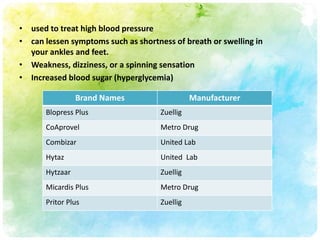 • used to treat high blood pressure
• can lessen symptoms such as shortness of breath or swelling in
  your ankles and feet.
• Weakness, dizziness, or a spinning sensation
• Increased blood sugar (hyperglycemia)

                 Brand Names                   Manufacturer
       Blopress Plus                 Zuellig
       CoAprovel                     Metro Drug
       Combizar                      United Lab
       Hytaz                         United Lab
       Hytzaar                       Zuellig
       Micardis Plus                 Metro Drug
       Pritor Plus                   Zuellig
 