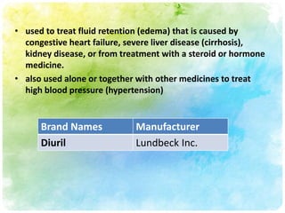 • used to treat fluid retention (edema) that is caused by
  congestive heart failure, severe liver disease (cirrhosis),
  kidney disease, or from treatment with a steroid or hormone
  medicine.
• also used alone or together with other medicines to treat
  high blood pressure (hypertension)


      Brand Names            Manufacturer
      Diuril                 Lundbeck Inc.
 