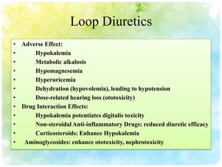 Loop Diuretics
• Adverse Effect:
•     Hypokalemia
•     Metabolic alkalosis
•     Hypomagnesemia
•     Hyperuricemia
•     Dehydration (hypovolemia), leading to hypotension
•     Dose-related hearing loss (ototoxicity)
• Drug Interaction Effects:
•     Hypokalemia potentiates digitalis toxicity
•     Non-steroidal Anti-inflammatory Drugs: reduced diuretic efficacy
•     Corticosteroids: Enhance Hypokalemia
• Aminoglycosides: enhance ototoxicity, nephrotoxicity
 