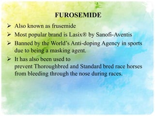 FUROSEMIDE
 Also known as frusemide
 Most popular brand is Lasix® by Sanofi-Aventis
 Banned by the World’s Anti-doping Agency in sports
  due to being a masking agent.
 It has also been used to
  prevent Thoroughbred and Standard bred race horses
  from bleeding through the nose during races.
 