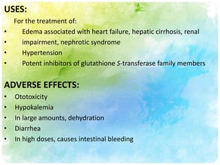 USES:
    For the treatment of:
•     Edema associated with heart failure, hepatic cirrhosis, renal
•     impairment, nephrotic syndrome
•     Hypertension
•     Potent inhibitors of glutathione S-transferase family members


ADVERSE EFFECTS:
•   Ototoxicity
•   Hypokalemia
•   In large amounts, dehydration
•   Diarrhea
•   In high doses, causes intestinal bleeding
 