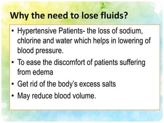 Why the need to lose fluids?
• Hypertensive Patients- the loss of sodium,
  chlorine and water which helps in lowering of
  blood pressure.
• To ease the discomfort of patients suffering
  from edema
• Get rid of the body’s excess salts
• May reduce blood volume.
 