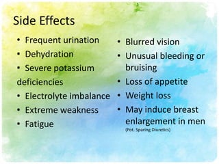 Side Effects
• Frequent urination      • Blurred vision
• Dehydration             • Unusual bleeding or
• Severe potassium          bruising
deficiencies              • Loss of appetite
• Electrolyte imbalance   • Weight loss
• Extreme weakness        • May induce breast
• Fatigue                   enlargement in men
                           (Pot. Sparing Diuretics)
 