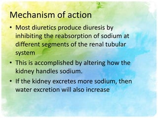 Mechanism of action
• Most diuretics produce diuresis by
  inhibiting the reabsorption of sodium at
  different segments of the renal tubular
  system
• This is accomplished by altering how the
  kidney handles sodium.
• If the kidney excretes more sodium, then
  water excretion will also increase
 