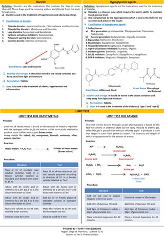 Prepared By – Kartik Tiwari (Lecturer)
Hygia College of Pharmacy, Lucknow (U.P)
Content as Per D. Pharm Syllabus
Diuretic
Definition: Diuretics are the medications that increase the flow of urine
(diuresis). These drugs work by removing sodium and chloride from the body
through urine.
 Diuretics used in the treatment of hypertension and edema (swelling).
LIMIT TEST FOR HEAVY METALS
 Classification of diuretics
1. Thiazide diuretics: Hydrochlorthiazide, Chlorthalidone and Benzthiazide.
2. Thiazide like diuretics: Metolazone and Xipamide.
3. Loop diuretics: Furosemide and Bumetanide
4. Carbonic anhydrase inhibitors: Acetazolamide.
5. Potassium sparing diuretics: Spironolactone.
6. Osmotic diuretic: Mannitol and Glycine.
Brand Name: Lasix and frusenex
LIMIT TEST FOR ARSENIC
LIMIT TEST
Hypoglycemicagents
Definition: Hypoglycemic agents are the medications used for the treatment
of diabetes.
 Diabetes is a disease state which impairs the body’s ability to maintain
blood glucose level.
 It is characterized by the hyperglycemia which is due to the defect in the
secretion and action of the insulin
 Classification of hypoglycemic agents
1. Sulfonylureas:
a) First generation: Acetohexamide, Chlorpropamide, Tolazamide,
Tolbutamide
b) Second generation: Glibenclamide, Glipizide, Gliclazide.
2. Biguanides: Metformin, Phenformin
3. Meglitinides: Repaglitinide, Nateglitinide
4. Thiazolidinediones: Rosiglitazone, Pioglitazone.
5. Alpha-Glucosidase Inhibitors: Acarbose, Miglitol.
6. Incretin agonists: Exenatide, Liraglutide.
7. SGLT2 Inhibitors: Canagliflozin, Dapagliflozin, Empagliflozin.
8. DPP-4 Inhibitors: Sitagliptin, Vildagliptin, Saxagliptin.
Brand Name: Afdiex and Bionil
Brand Name: Glucophage
and Fortamet
 Uses: It is used in the treatment of the diabetes ( Type-2 and Type-1)
 Stability and storage: It should be stored in the closed container and
keep away from light and moisture
 Formulation: Tablets.
 Stability and storage: It should be stored in the closed container and
keep away from light and moisture
 Formulation: Tablets.
 Uses: It is used in the treatment of edema, hypertension and
inflammation
Principle:
The limit test for Arsenic Principle as per pharmacopeia is based on the
fact that arsenic in arsenious state can be easily reduced to arsenic gas.
when this gas is passed over mercuric chloride paper. it produces a stain
that ranges in color from yellow to brown. The intensity and length of
which are proportional to the amount of arsenic.
Reaction:
As3+ H3AsO4
Arsenic acid
H3AsO4
Arsenic acid
H3AsO3
Arsenious acid
H3AsO3 + 3H2 AsH3 + 3H2O
Arsine gas
2AsH3 + HgCl2 Hg(AsH2)2 + 2HCl
Yellow Color
Stain
Standard Test
Add 1ml std. soln of arsenic
(10ppm) in 50 ml of water.
Dissolved sample in 50ml water.
Add 10ml of stannous HCl acid. Add 10ml of stannous HCl acid.
Add 1gm of Potassium Iodide +
10gm of granulated zinc.
Add 1gm of Potassium Iodide +
10gm of granulated zinc.
Place in Gutzeit Apparatus for 40
minutes.
Place in Gutzeit Apparatus for 40
minutes.
Principle:
Limit test of heavy metals is based on the reaction of metallic impurities
with the hydrogen sulfide (H2S) and sodium sulfide in an acidic medium to
produce metal sulfides which gives brown colour.
Heavy metals like cobalt, tin, manganese, bismuth, antimony, silver,
arsenic, lead etc.
Heavy metals + H2S/ Na2S Sulfides of heavy metals
(Brown colour)
Standard Test
Place 2 ml of standard lead
solution (0.02mg lead) in a
Nessler cylinder labelled as
Standard and diluted with water
to 25 ml
Place 25 ml of the solution of the
test sample prepared according
to direction of I.P. in a Nessler
cylinder labelled as ‘Test’
Adjust with dil. Acetic acid or
ammonia to a pH b/t 3 to 4 and
dilute with water to 35 ml.
Adjust with dil. Acetic acid or
ammonia to a pH b/t 3 to 4 and
dilute with water to 35 ml.
Adjust with dil. Acetic acid or
ammonia to a pH b/t 3 to 4 and
dilute with water to 35 ml.
Add 10 ml of freshly prepared
saturated solution of hydrogen
sulphide
Make the volume to 50 ml with
distilled water and mix.
Make the volume to 50 ml with
distilled water and mix.
Allow to stand for 5 min Allow to stand for 5 min
Reaction:
Procedure:
Procedure:
 
