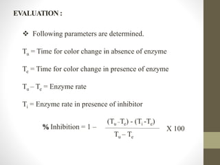 Following parameters are determined.
Tu = Time for color change in absence of enzyme
Te = Time for color change in presence of enzyme
Tu – Te = Enzyme rate
Ti = Enzyme rate in presence of inhibitor
% Inhibition = 1 –
(Tu
_Te) - (Ti -Te)
Tu – Te
X 100
EVALUATION :
 