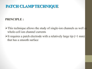 PATCH CLAMPTECHNIQUE
PRINCIPLE :
This technique allows the study of single-ion channels as well as
whole-cell ion channel currents
It requires a patch electrode with a relatively large tip (>1 mm)
that has a smooth surface
 