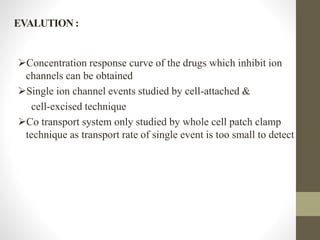 EVALUTION :
Concentration response curve of the drugs which inhibit ion
channels can be obtained
Single ion channel events studied by cell-attached &
cell-excised technique
Co transport system only studied by whole cell patch clamp
technique as transport rate of single event is too small to detect
 