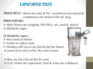 PRINCIPLE : Based on water & Na+ excretion in test animal &
compared to rats treated with std. drug
PROCEDURE:
 Male Wistar rats weighing 100-200 g are used & placed
in Metabolic cages
 Metabolic cages :
 Wire mesh at bottom
 Funnel to collect urine
 Stainless-still sieves are placed into the funnel
to retain feces and to allow the urine to pass
 Rats are fed with std diet & water
15 hr. before the experiment, food & water are withdrawn
LIPSCHITZ TEST
 