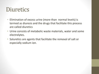 Diuretics
• Elimination of excess urine (more than normal levels) is
termed as diuresis and the drugs that facilitate this process
are called diuretics
• Urine consists of metabolic waste materials, water and some
electrolytes.
• Saluretics are agents that facilitate the removal of salt or
especially sodium ion.
 