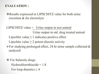 EVALUATION :
Results expressed in LIPSCHITZ value for both urine
excretion & for electrolyte
LIPSCHITZ value = Urine output in test animal
Urine output in std. drug treated animal
Lipschitz value ≥ 1 indicates positive effect
Lipschitz value ≥ 2 potent diuretic activity
For studying prolonged effect, 24 hr urine sample collected &
analyzed
 For Saluretic drugs
Hydrochlorothiazide = 1.8
For loop diuretics ≥ 4
 