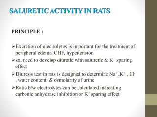 SALURETICACTIVITYIN RATS
PRINCIPLE :
Excretion of electrolytes is important for the treatment of
peripheral edema, CHF, hypertension
so, need to develop diuretic with saluretic & K+ sparing
effect
Diuresis test in rats is designed to determine Na+ ,K+ , Cl-
, water content & osmolarity of urine
Ratio b/w electrolytes can be calculated indicating
carbonic anhydrase inhibition or K+ sparing effect
 