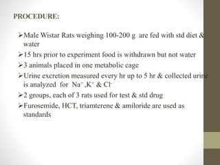 PROCEDURE:
Male Wistar Rats weighing 100-200 g are fed with std diet &
water
15 hrs prior to experiment food is withdrawn but not water
3 animals placed in one metabolic cage
Urine excretion measured every hr up to 5 hr & collected urine
is analyzed for Na+ ,K+ & Cl-
2 groups, each of 3 rats used for test & std drug
Furosemide, HCT, triamterene & amiloride are used as
standards
 