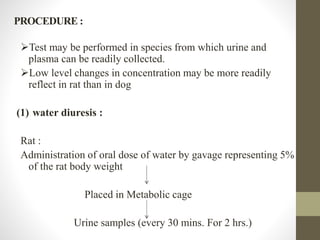 PROCEDURE :
Test may be performed in species from which urine and
plasma can be readily collected.
Low level changes in concentration may be more readily
reflect in rat than in dog
(1) water diuresis :
Rat :
Administration of oral dose of water by gavage representing 5%
of the rat body weight
Placed in Metabolic cage
Urine samples (every 30 mins. For 2 hrs.)
 