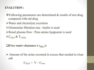 EVALUTION :
Following parameters are determined & results of test drug
compared with std drug
Water and electrolyte excretion
Glomerular filtration rate : Inulin is used
Renal plasma flow : Para amino hyppurate is used
CH2O & TCH2O
Free water clearance ( cH2o ):
 Amount of the urine excreted in excess that needed to clear
salt
CH2O = V – Cosm
 