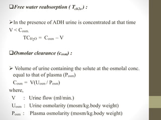 Free water reabsorption ( Tch2o ) :
In the presence of ADH urine is concentrated at that time
V < Cosm.
TCH2O = Cosm – V
Osmolar clearance (cosm) :
 Volume of urine containing the solute at the osmolal conc.
equal to that of plasma (Posm)
Cosm = V(Uosm / Posm)
where,
V : Urine flow (ml/min.)
Uosm : Urine osmolarity (mosm/kg.body weight)
Posm : Plasma osmolarity (mosm/kg.body weight)
 