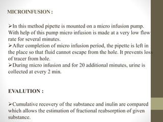 In this method pipette is mounted on a micro infusion pump.
With help of this pump micro infusion is made at a very low flow
rate for several minutes.
After completion of micro infusion period, the pipette is left in
the place so that fluid cannot escape from the hole. It prevents loss
of tracer from hole.
During micro infusion and for 20 additional minutes, urine is
collected at every 2 min.
EVALUTION :
Cumulative recovery of the substance and inulin are compared
which allows the estimation of fractional reabsorption of given
substance.
MICROINFUSION :
 