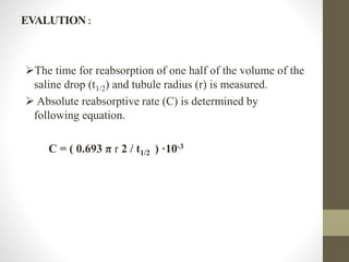EVALUTION :
The time for reabsorption of one half of the volume of the
saline drop (t1/2) and tubule radius (r) is measured.
 Absolute reabsorptive rate (C) is determined by
following equation.
C = ( 0.693 π r 2 / t1/2 ) ·10-3
 