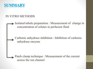 IN VITRO METHODS
Isolated tubule preparation : Measurement of change in
concentration of solutes in perfusion fluid
Carbonic anhydrase inhibition : Inhibition of carbonic
anhydrase enzyme
Patch clamp technique : Measurement of the current
across the ion channel
SUMMARY
 