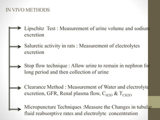 Lipschitz Test : Measurement of urine volume and sodium
excretion
Saluretic activity in rats : Measurement of electrolytes
excretion
Stop flow technique : Allow urine to remain in nephron for
long period and then collection of urine
Clearance Method : Measurement of Water and electrolyte
excretion, GFR, Renal plasma flow, CH2O & TCH2O
Micropuncture Techniques :Measure the Changes in tubular
fluid reabsorptive rates and electrolyte concentration
INVIVO METHODS
 
