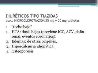 DIURÉTICOS TIPO TIAZIDAS
usos: HIDROCLOROTIAZIDA 25 mg y 50 mg tabletas
• “techo bajo”
1. HTA: dosis bajas (previene ICC, ACV, daño
   renal, eventos coronarios).
2. Edemas: de otros orígenes.
3. Hipercalciuria idiopática.
4. Osteoporosis.
 