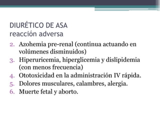 DIURÉTICO DE ASA
reacción adversa
2. Azohemia pre-renal (continua actuando en
   volúmenes disminuidos)
3. Hiperuricemia, hiperglicemia y dislipidemia
   (con menos frecuencia)
4. Ototoxicidad en la administración IV rápida.
5. Dolores musculares, calambres, alergia.
6. Muerte fetal y aborto.
 