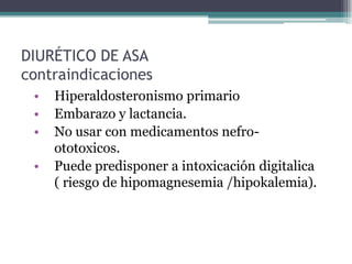 DIURÉTICO DE ASA
contraindicaciones
 •   Hiperaldosteronismo primario
 •   Embarazo y lactancia.
 •   No usar con medicamentos nefro-
     ototoxicos.
 •   Puede predisponer a intoxicación digitalica
     ( riesgo de hipomagnesemia /hipokalemia).
 