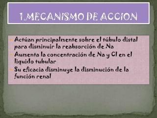  Actúan principalmente sobre el túbulo distal
  para disminuir la reabsorción de Na
 Aumenta la concentración de Na y Cl en el
  liquido tubular
 Su eficacia disminuye la disminución de la
  función renal
 